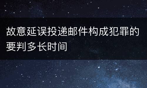 故意延误投递邮件构成犯罪的要判多长时间