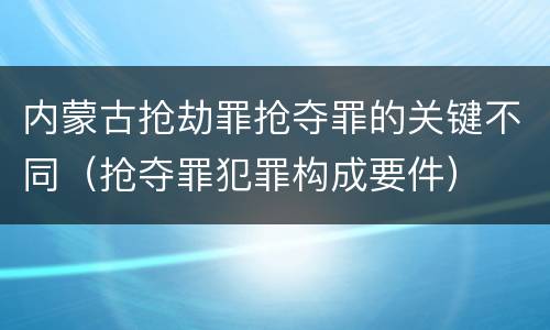 内蒙古抢劫罪抢夺罪的关键不同（抢夺罪犯罪构成要件）