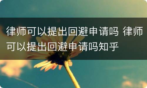 律师可以提出回避申请吗 律师可以提出回避申请吗知乎