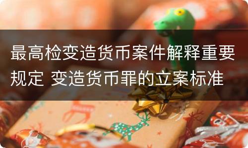 最高检变造货币案件解释重要规定 变造货币罪的立案标准