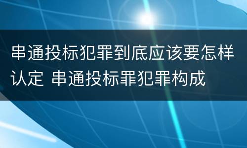 串通投标犯罪到底应该要怎样认定 串通投标罪犯罪构成