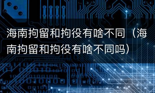 海南拘留和拘役有啥不同（海南拘留和拘役有啥不同吗）