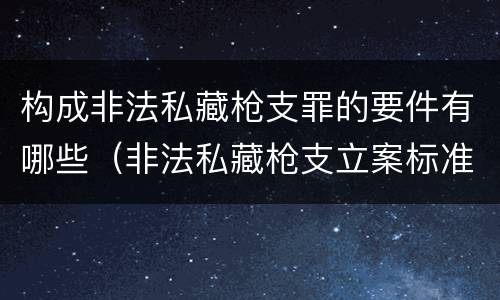 构成非法私藏枪支罪的要件有哪些（非法私藏枪支立案标准）