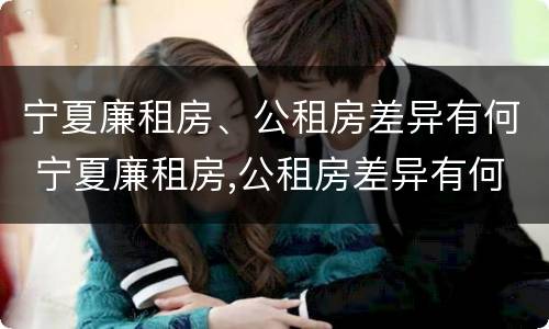 宁夏廉租房、公租房差异有何 宁夏廉租房,公租房差异有何规定