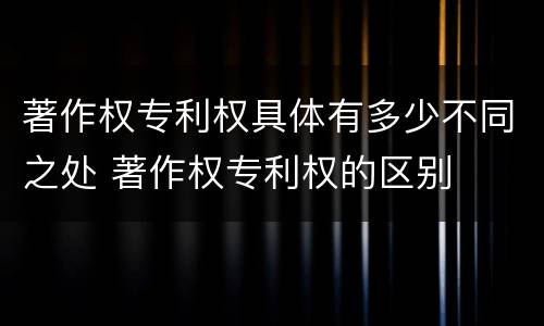 著作权专利权具体有多少不同之处 著作权专利权的区别