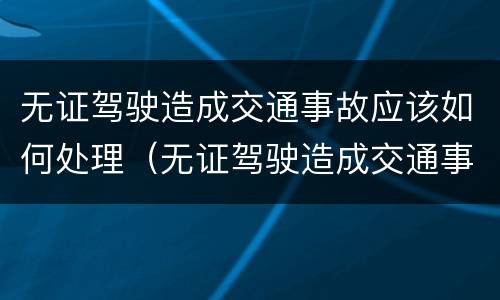 无证驾驶造成交通事故应该如何处理（无证驾驶造成交通事故怎么处罚2019）