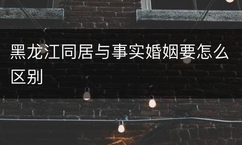 黑龙江同居与事实婚姻要怎么区别