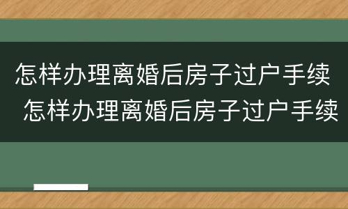 怎样办理离婚后房子过户手续 怎样办理离婚后房子过户手续流程