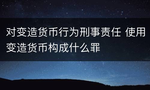 对变造货币行为刑事责任 使用变造货币构成什么罪
