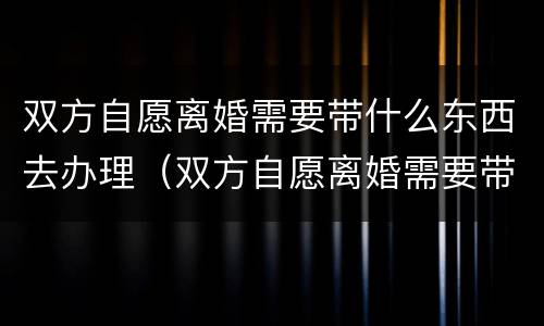 双方自愿离婚需要带什么东西去办理（双方自愿离婚需要带什么证件）