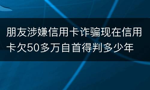朋友涉嫌信用卡诈骗现在信用卡欠50多万自首得判多少年