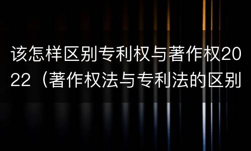 该怎样区别专利权与著作权2022（著作权法与专利法的区别）