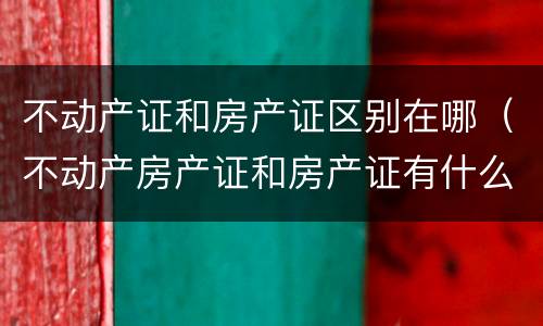 不动产证和房产证区别在哪（不动产房产证和房产证有什么区别）
