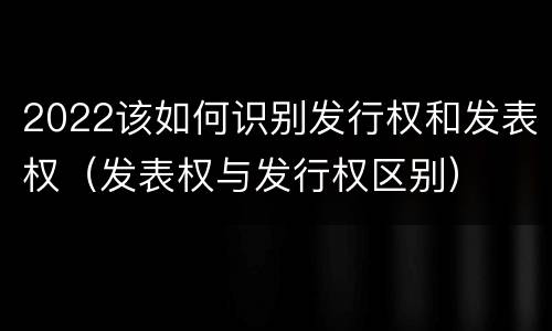 2022该如何识别发行权和发表权（发表权与发行权区别）