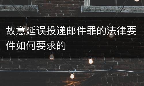 故意延误投递邮件罪的法律要件如何要求的