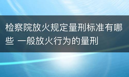 检察院放火规定量刑标准有哪些 一般放火行为的量刑