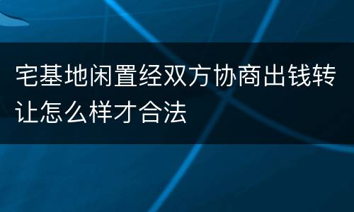 宅基地闲置经双方协商出钱转让怎么样才合法