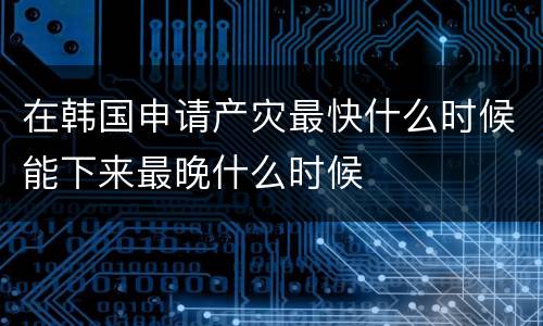 在韩国申请产灾最快什么时候能下来最晚什么时候