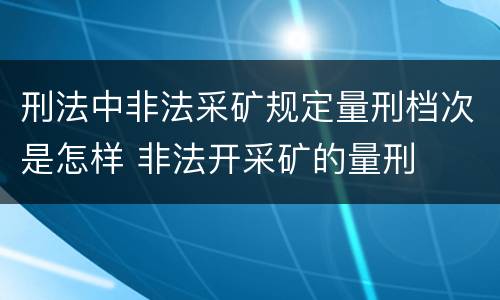 刑法中非法采矿规定量刑档次是怎样 非法开采矿的量刑