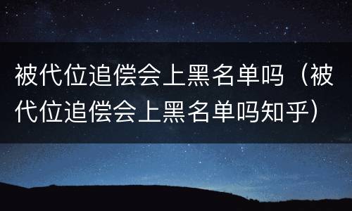 被代位追偿会上黑名单吗（被代位追偿会上黑名单吗知乎）