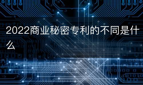 2022商业秘密专利的不同是什么