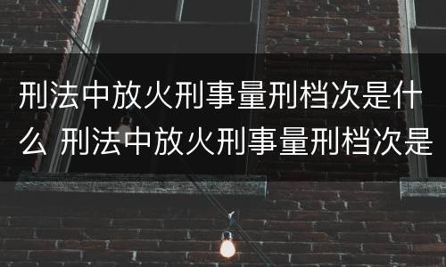刑法中放火刑事量刑档次是什么 刑法中放火刑事量刑档次是什么