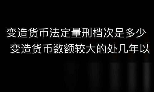 变造货币法定量刑档次是多少 变造货币数额较大的处几年以下有期徒刑