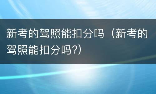 新考的驾照能扣分吗（新考的驾照能扣分吗?）