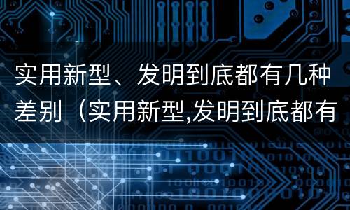 实用新型、发明到底都有几种差别(实用新型,发明到底都有几种差别)