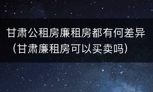 甘肃公租房廉租房都有何差异（甘肃廉租房可以买卖吗）