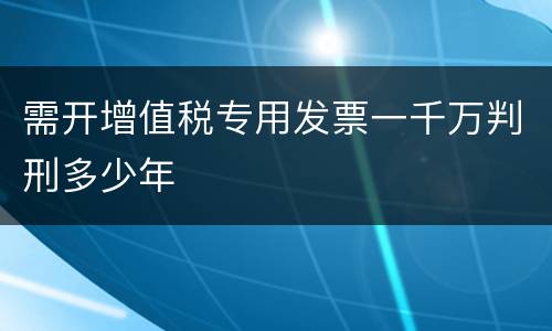 需开增值税专用发票一千万判刑多少年