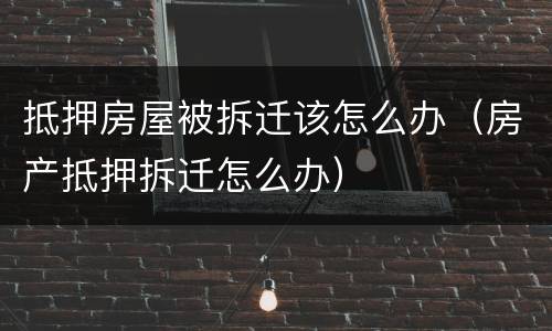 抵押房屋被拆迁该怎么办（房产抵押拆迁怎么办）