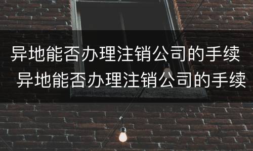 异地能否办理注销公司的手续 异地能否办理注销公司的手续流程