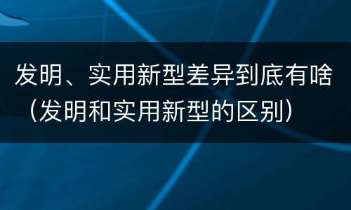 发明、实用新型差异到底有啥（发明和实用新型的区别）