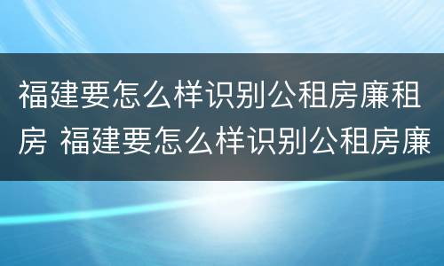 福建要怎么样识别公租房廉租房 福建要怎么样识别公租房廉租房的真假
