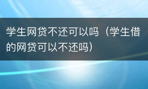 学生网贷不还可以吗（学生借的网贷可以不还吗）