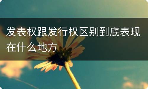 发表权跟发行权区别到底表现在什么地方