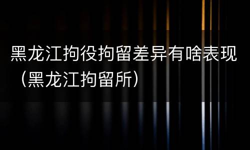 黑龙江拘役拘留差异有啥表现（黑龙江拘留所）