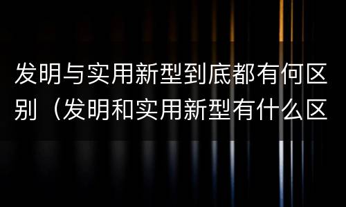 发明与实用新型到底都有何区别（发明和实用新型有什么区别）