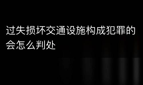 过失损坏交通设施构成犯罪的会怎么判处