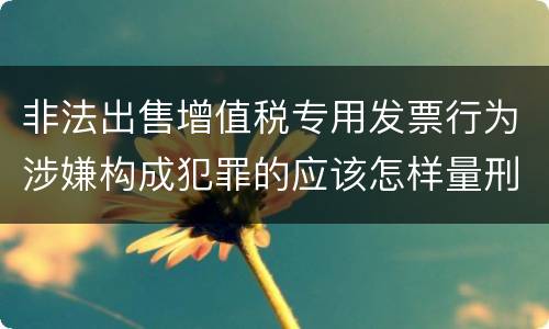 非法出售增值税专用发票行为涉嫌构成犯罪的应该怎样量刑