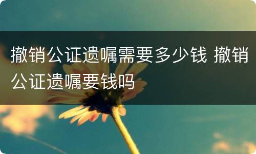 撤销公证遗嘱需要多少钱 撤销公证遗嘱要钱吗