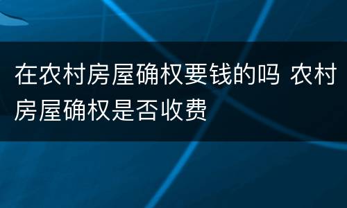 在农村房屋确权要钱的吗 农村房屋确权是否收费