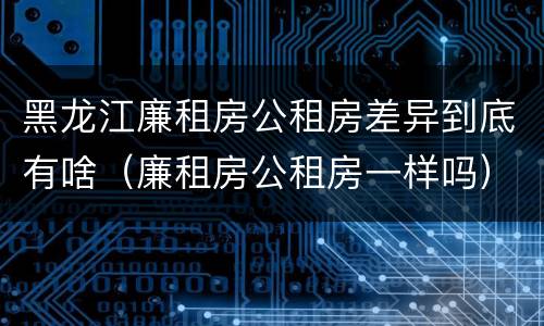 黑龙江廉租房公租房差异到底有啥（廉租房公租房一样吗）