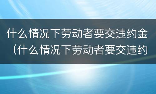 什么情况下劳动者要交违约金（什么情况下劳动者要交违约金赔偿）