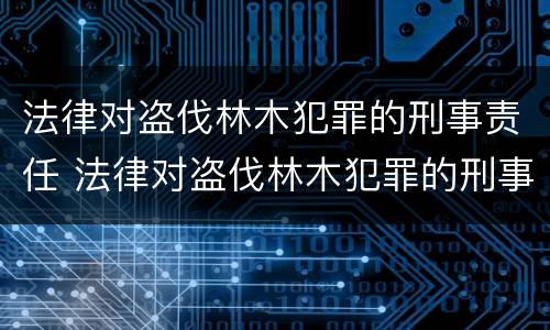 法律对盗伐林木犯罪的刑事责任 法律对盗伐林木犯罪的刑事责任的定义