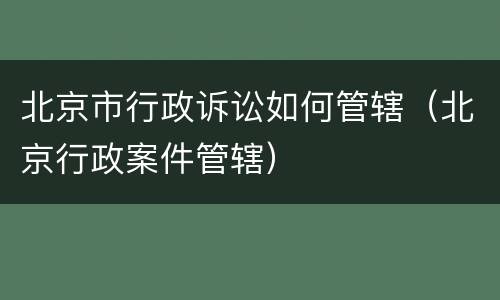 北京市行政诉讼如何管辖（北京行政案件管辖）