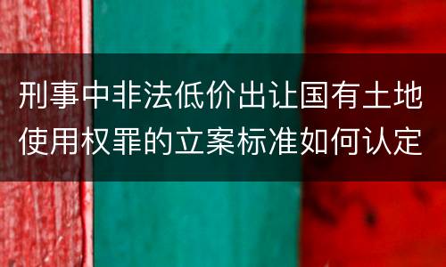刑事中非法低价出让国有土地使用权罪的立案标准如何认定