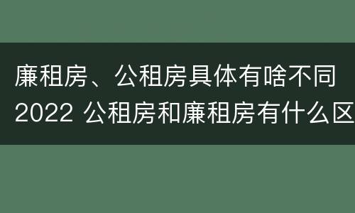 廉租房、公租房具体有啥不同2022 公租房和廉租房有什么区别?2019年的