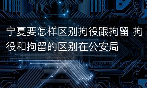 宁夏要怎样区别拘役跟拘留 拘役和拘留的区别在公安局